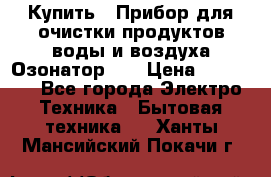 Купить : Прибор для очистки продуктов,воды и воздуха.Озонатор    › Цена ­ 25 500 - Все города Электро-Техника » Бытовая техника   . Ханты-Мансийский,Покачи г.